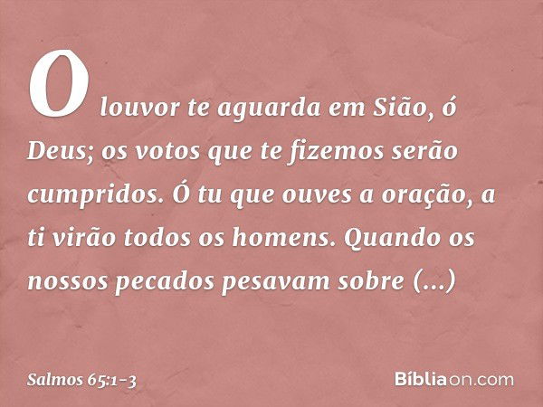 O louvor te aguarda em Sião, ó Deus;
os votos que te fizemos serão cumpridos. Ó tu que ouves a oração,
a ti virão todos os homens. Quando os nossos pecados pesa