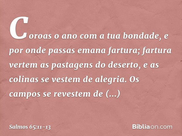 Coroas o ano com a tua bondade,
e por onde passas emana fartura; fartura vertem as pastagens do deserto,
e as colinas se vestem de alegria. Os campos se reveste