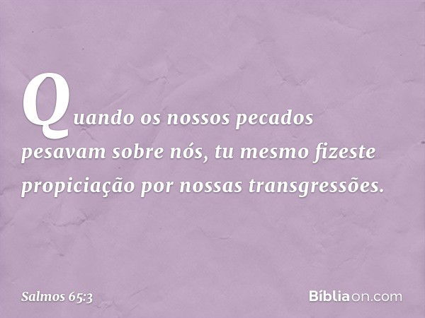 Quando os nossos pecados pesavam sobre nós,
tu mesmo fizeste propiciação
por nossas transgressões. -- Salmo 65:3