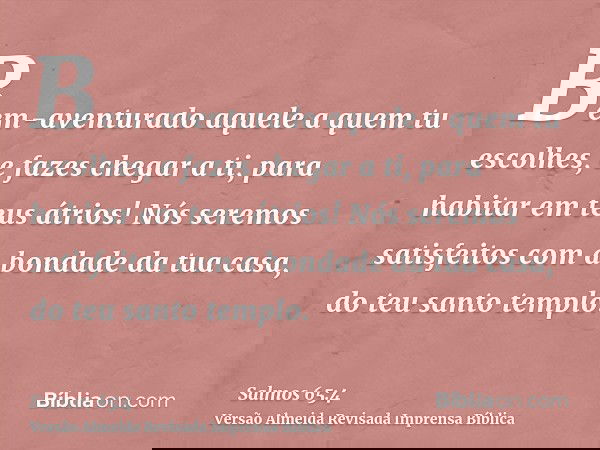 Bem-aventurado aquele a quem tu escolhes, e fazes chegar a ti, para habitar em teus átrios! Nós seremos satisfeitos com a bondade da tua casa, do teu santo temp