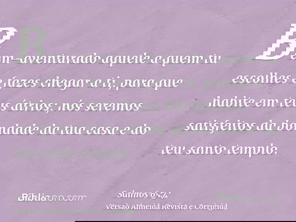 Bem-aventurado aquele a quem tu escolhes e fazes chegar a ti, para que habite em teus átrios; nós seremos satisfeitos da bondade da tua casa e do teu santo temp