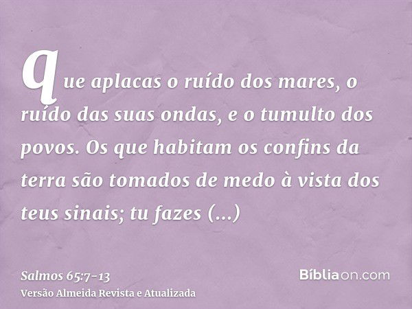 que aplacas o ruído dos mares, o ruído das suas ondas, e o tumulto dos povos.Os que habitam os confins da terra são tomados de medo à vista dos teus sinais; tu 