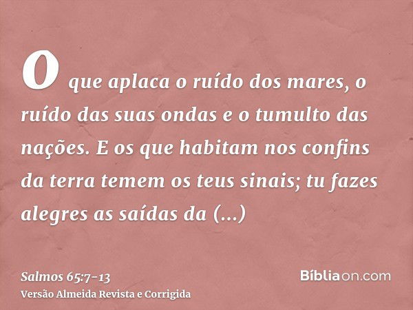 o que aplaca o ruído dos mares, o ruído das suas ondas e o tumulto das nações.E os que habitam nos confins da terra temem os teus sinais; tu fazes alegres as sa