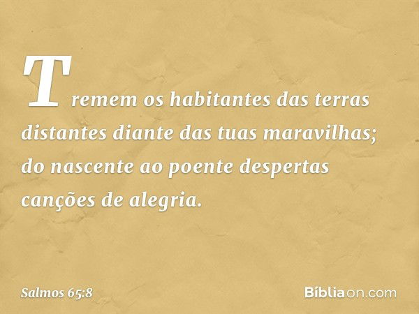 Tremem os habitantes das terras distantes
diante das tuas maravilhas;
do nascente ao poente
despertas canções de alegria. -- Salmo 65:8