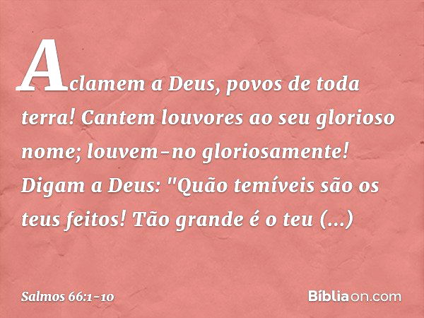 Aclamem a Deus, povos de toda terra! Cantem louvores ao seu glorioso nome;
louvem-no gloriosamente! Digam a Deus:
"Quão temíveis são os teus feitos!
Tão grande 