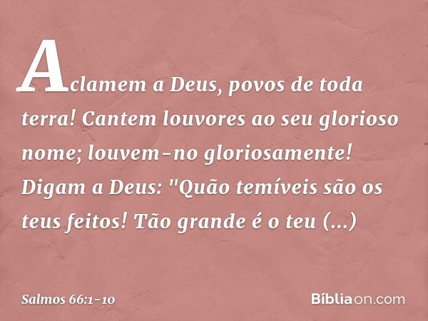 Aclamem a Deus, povos de toda terra! Cantem louvores ao seu glorioso nome;
louvem-no gloriosamente! Digam a Deus:
"Quão temíveis são os teus feitos!
Tão grande 