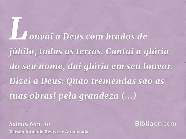 Louvai a Deus com brados de júbilo, todas as terras.Cantai a glória do seu nome, dai glória em seu louvor.Dizei a Deus: Quão tremendas são as tuas obras! pela g