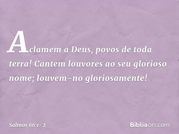 Aclamem a Deus, povos de toda terra! Cantem louvores ao seu glorioso nome;
louvem-no gloriosamente! -- Salmo 66:1-2