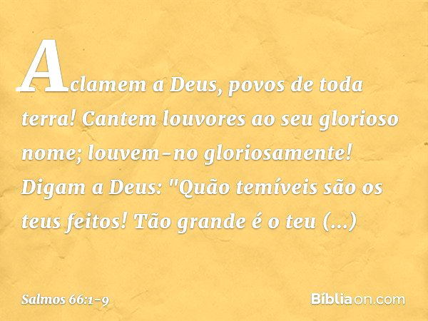 Aclamem a Deus, povos de toda terra! Cantem louvores ao seu glorioso nome;
louvem-no gloriosamente! Digam a Deus:
"Quão temíveis são os teus feitos!
Tão grande 