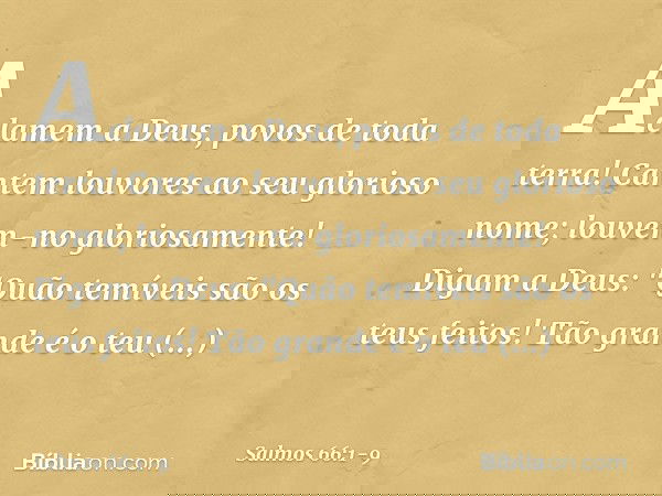 Aclamem a Deus, povos de toda terra! Cantem louvores ao seu glorioso nome;
louvem-no gloriosamente! Digam a Deus:
"Quão temíveis são os teus feitos!
Tão grande