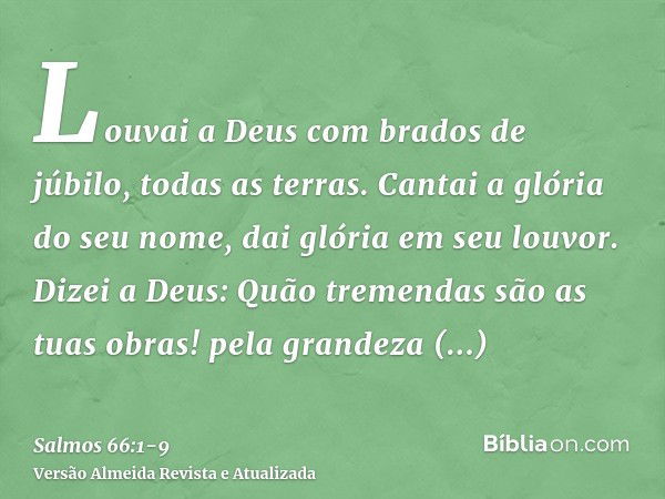 Louvai a Deus com brados de júbilo, todas as terras.Cantai a glória do seu nome, dai glória em seu louvor.Dizei a Deus: Quão tremendas são as tuas obras! pela g