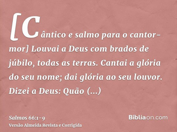 [Cântico e salmo para o cantor-mor] Louvai a Deus com brados de júbilo, todas as terras.Cantai a glória do seu nome; dai glória ao seu louvor.Dizei a Deus: Quão