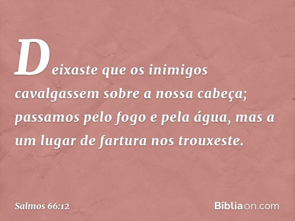 Deixaste que os inimigos cavalgassem
sobre a nossa cabeça;
passamos pelo fogo e pela água,
mas a um lugar de fartura nos trouxeste. -- Salmo 66:12