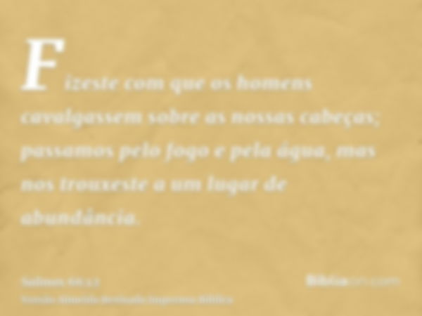 Fizeste com que os homens cavalgassem sobre as nossas cabeças; passamos pelo fogo e pela água, mas nos trouxeste a um lugar de abundância.