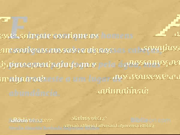 Fizeste com que os homens cavalgassem sobre as nossas cabeças; passamos pelo fogo e pela água, mas nos trouxeste a um lugar de abundância.