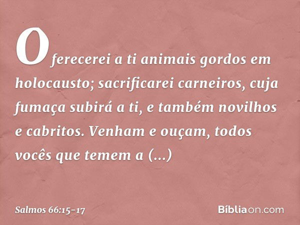 Oferecerei a ti animais gordos em holocausto;
sacrificarei carneiros, cuja fumaça subirá a ti,
e também novilhos e cabritos. Venham e ouçam,
todos vocês que tem