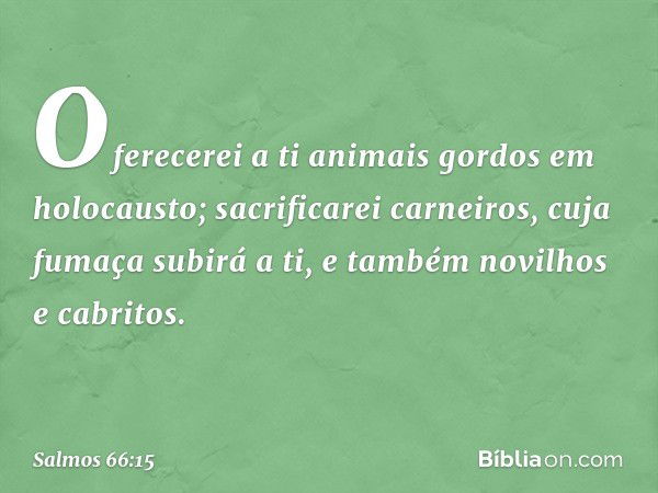 Oferecerei a ti animais gordos em holocausto;
sacrificarei carneiros, cuja fumaça subirá a ti,
e também novilhos e cabritos. -- Salmo 66:15