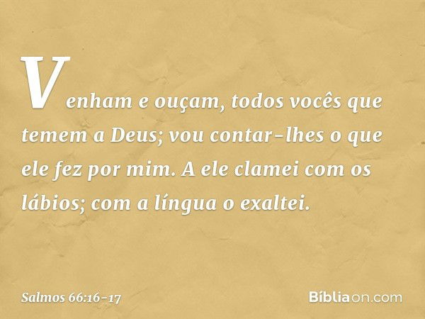 Venham e ouçam,
todos vocês que temem a Deus;
vou contar-lhes o que ele fez por mim. A ele clamei com os lábios;
com a língua o exaltei. -- Salmo 66:16-17