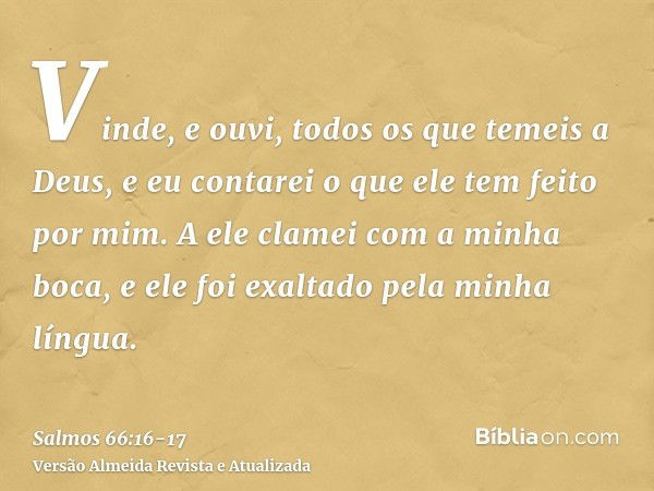 Vinde, e ouvi, todos os que temeis a Deus, e eu contarei o que ele tem feito por mim.A ele clamei com a minha boca, e ele foi exaltado pela minha língua.