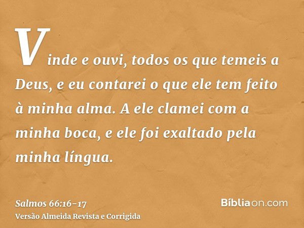 Vinde e ouvi, todos os que temeis a Deus, e eu contarei o que ele tem feito à minha alma.A ele clamei com a minha boca, e ele foi exaltado pela minha língua.