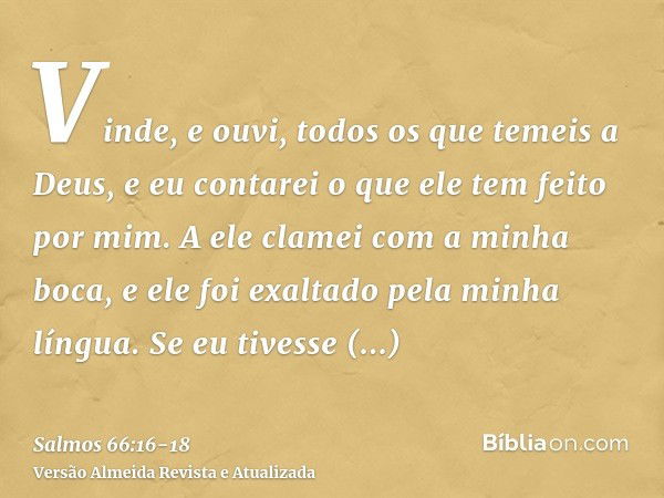 Vinde, e ouvi, todos os que temeis a Deus, e eu contarei o que ele tem feito por mim.A ele clamei com a minha boca, e ele foi exaltado pela minha língua.Se eu t