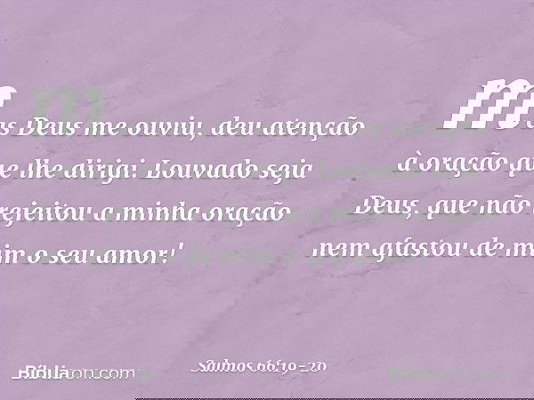 mas Deus me ouviu,
deu atenção à oração que lhe dirigi. Louvado seja Deus,
que não rejeitou a minha oração
nem afastou de mim o seu amor! -- Salmo 66:19-20