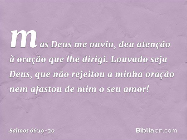 mas Deus me ouviu,
deu atenção à oração que lhe dirigi. Louvado seja Deus,
que não rejeitou a minha oração
nem afastou de mim o seu amor! -- Salmo 66:19-20