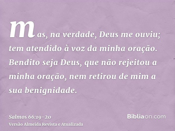 mas, na verdade, Deus me ouviu; tem atendido à voz da minha oração.Bendito seja Deus, que não rejeitou a minha oração, nem retirou de mim a sua benignidade.