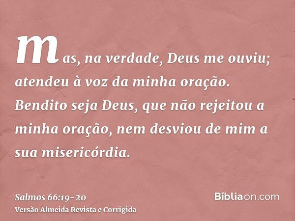 mas, na verdade, Deus me ouviu; atendeu à voz da minha oração.Bendito seja Deus, que não rejeitou a minha oração, nem desviou de mim a sua misericórdia.