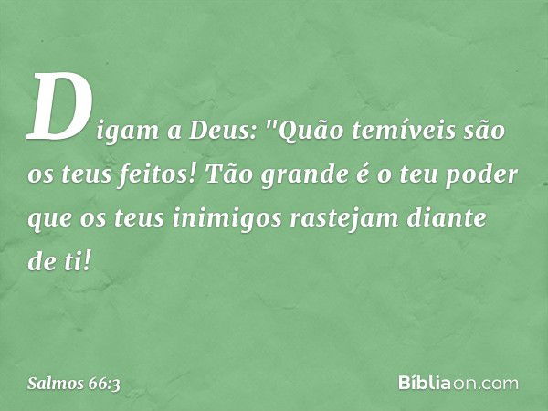 Digam a Deus:
"Quão temíveis são os teus feitos!
Tão grande é o teu poder que os teus inimigos
rastejam diante de ti! -- Salmo 66:3