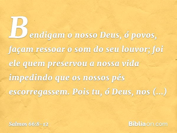 Bendigam o nosso Deus, ó povos,
façam ressoar o som do seu louvor; foi ele quem preservou a nossa vida
impedindo que os nossos pés escorregassem. Pois tu, ó Deu