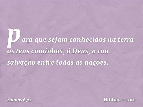 para que sejam conhecidos na terra
os teus caminhos, ó Deus,
a tua salvação entre todas as nações. -- Salmo 67:2