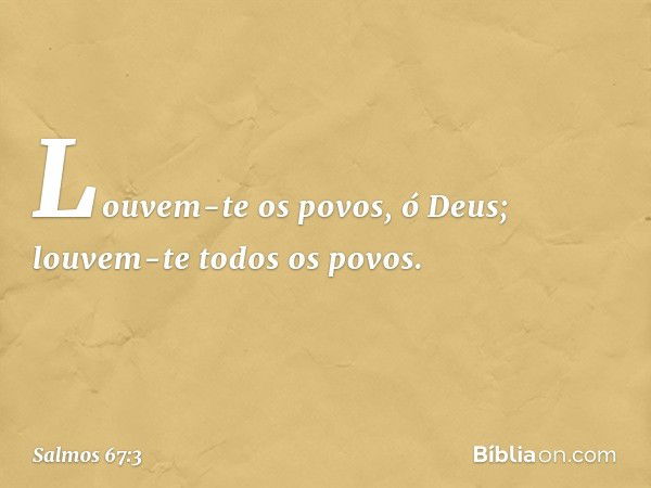 Louvem-te os povos, ó Deus;
louvem-te todos os povos. -- Salmo 67:3