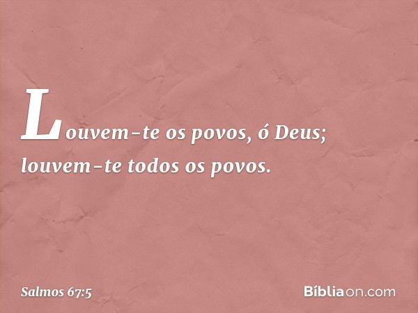 Louvem-te os povos, ó Deus;
louvem-te todos os povos. -- Salmo 67:5