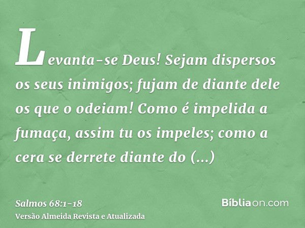 Levanta-se Deus! Sejam dispersos os seus inimigos; fujam de diante dele os que o odeiam!Como é impelida a fumaça, assim tu os impeles; como a cera se derrete di