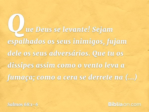 Que Deus se levante!
Sejam espalhados os seus inimigos,
fujam dele os seus adversários. Que tu os dissipes
assim como o vento leva a fumaça;
como a cera se derr