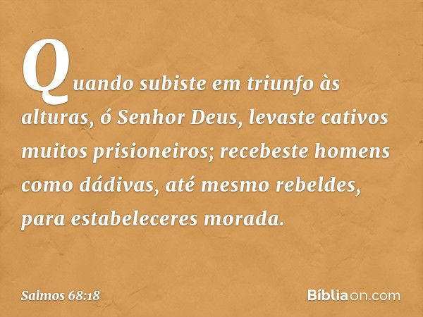 Quando subiste em triunfo às alturas,
ó Senhor Deus,
levaste cativos muitos prisioneiros;
recebeste homens como dádivas,
até mesmo rebeldes,
para estabeleceres 