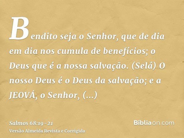 Bendito seja o Senhor, que de dia em dia nos cumula de benefícios; o Deus que é a nossa salvação. (Selá)O nosso Deus é o Deus da salvação; e a JEOVÁ, o Senhor, 