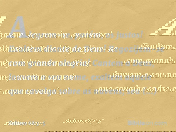 Alegrem-se, porém, os justos!
Exultem diante de Deus!
Regozijem-se com grande alegria! Cantem a Deus, louvem o seu nome,
exaltem aquele que cavalga sobre as nuv