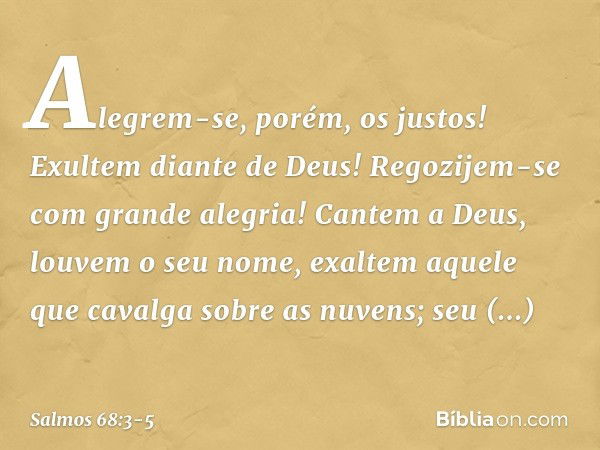 Alegrem-se, porém, os justos!
Exultem diante de Deus!
Regozijem-se com grande alegria! Cantem a Deus, louvem o seu nome,
exaltem aquele que cavalga sobre as nuv