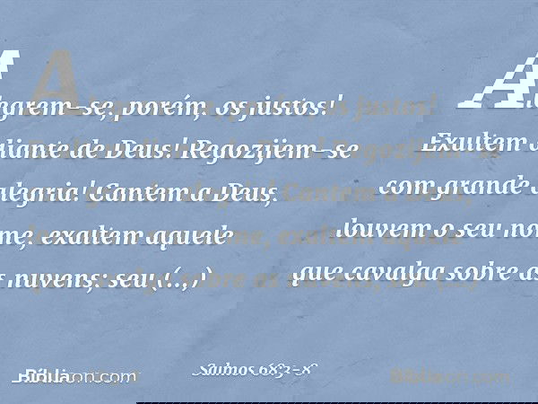 Alegrem-se, porém, os justos!
Exultem diante de Deus!
Regozijem-se com grande alegria! Cantem a Deus, louvem o seu nome,
exaltem aquele que cavalga sobre as nuv