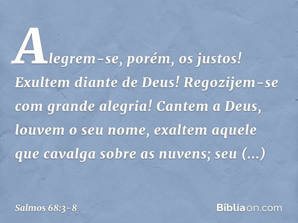 Alegrem-se, porém, os justos!
Exultem diante de Deus!
Regozijem-se com grande alegria! Cantem a Deus, louvem o seu nome,
exaltem aquele que cavalga sobre as nuv