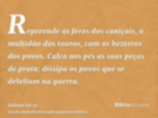 Repreende as feras dos caniçais, a multidão dos touros, com os bezerros dos povos. Calca aos pés as suas peças de prata; dissípa os povos que se deleitam na gue