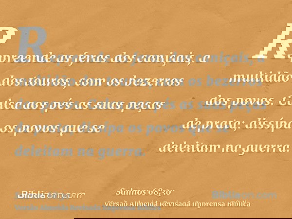 Repreende as feras dos caniçais, a multidão dos touros, com os bezerros dos povos. Calca aos pés as suas peças de prata; dissípa os povos que se deleitam na gue