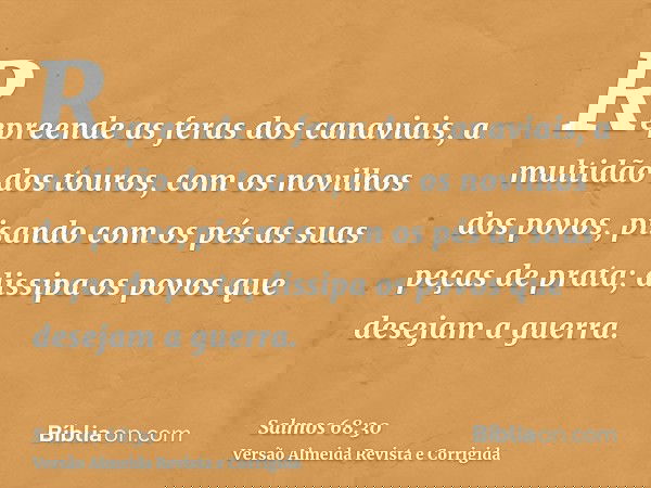 Repreende as feras dos canaviais, a multidão dos touros, com os novilhos dos povos, pisando com os pés as suas peças de prata; dissipa os povos que desejam a gu