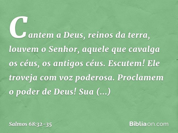 Cantem a Deus, reinos da terra,
louvem o Senhor, aquele que cavalga os céus, os antigos céus.
Escutem! Ele troveja com voz poderosa. Proclamem o poder de Deus!
