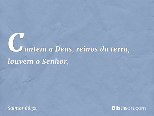 Cantem a Deus, reinos da terra,
louvem o Senhor, -- Salmo 68:32