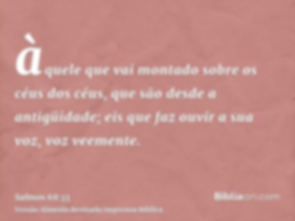 àquele que vai montado sobre os céus dos céus, que são desde a antigüidade; eis que faz ouvir a sua voz, voz veemente.