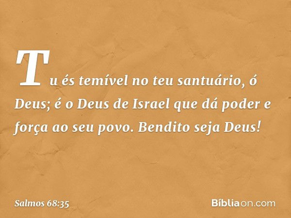 Tu és temível no teu santuário, ó Deus;
é o Deus de Israel
que dá poder e força ao seu povo.
Bendito seja Deus! -- Salmo 68:35