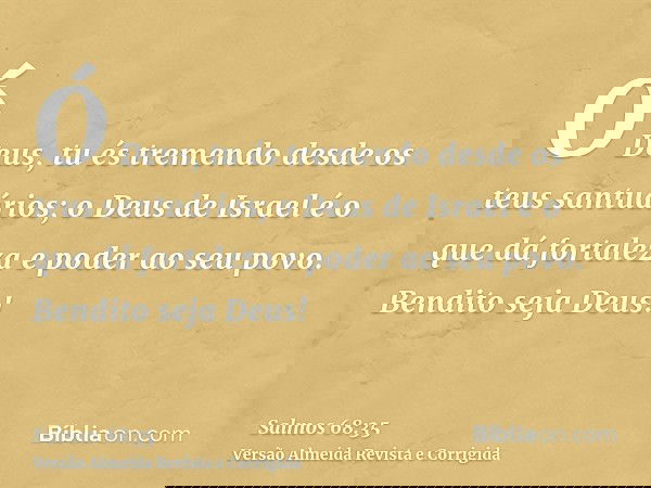 Ó Deus, tu és tremendo desde os teus santuários; o Deus de Israel é o que dá fortaleza e poder ao seu povo. Bendito seja Deus!